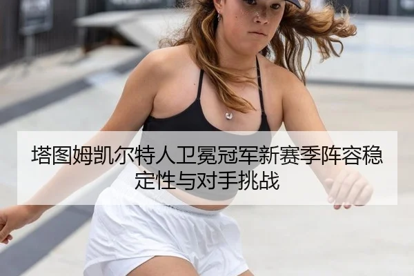 塔图姆凯尔特人卫冕冠军新赛季阵容稳定性与对手挑战